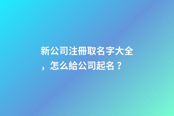 新公司注冊取名字大全，怎么給公司起名？
